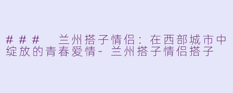 ### 兰州搭子情侣：在西部城市中绽放的青春爱情-兰州搭子情侣搭子