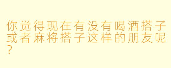 你觉得现在有没有喝酒搭子或者麻将搭子这样的朋友呢？