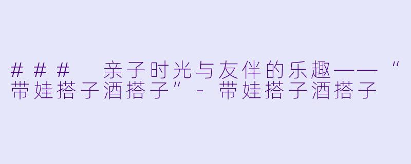 ### 亲子时光与友伴的乐趣——“带娃搭子酒搭子”-带娃搭子酒搭子