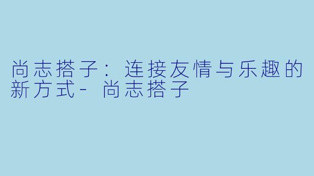 尚志搭子：连接友情与乐趣的新方式-尚志搭子
