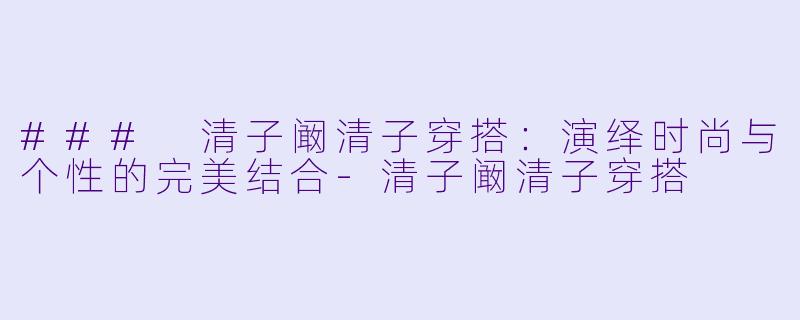 ### 清子阚清子穿搭：演绎时尚与个性的完美结合-清子阚清子穿搭