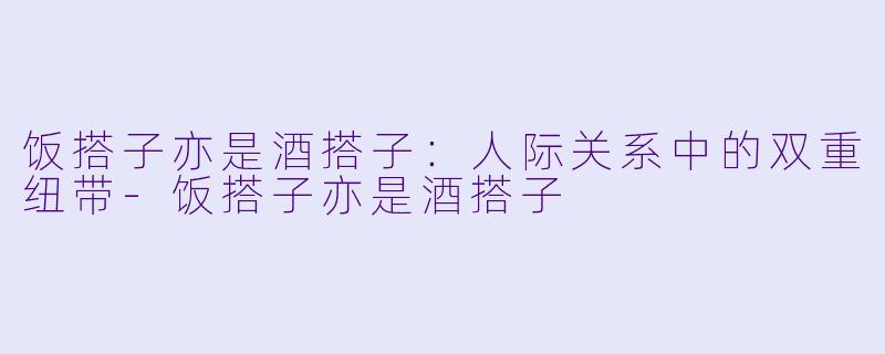 饭搭子亦是酒搭子：人际关系中的双重纽带-饭搭子亦是酒搭子