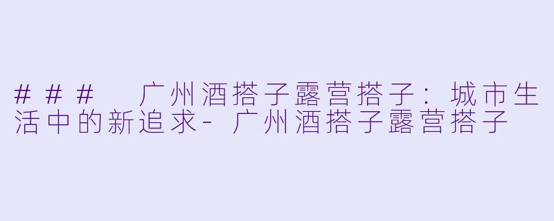 ### 广州酒搭子露营搭子：城市生活中的新追求-广州酒搭子露营搭子