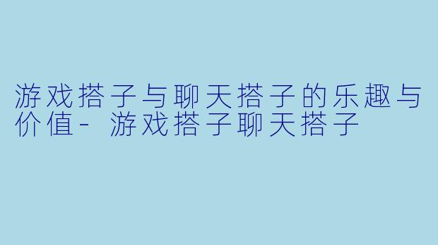 游戏搭子与聊天搭子的乐趣与价值-游戏搭子聊天搭子