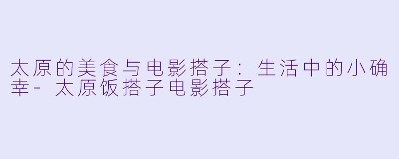 太原的美食与电影搭子：生活中的小确幸-太原饭搭子电影搭子