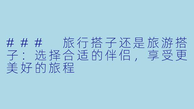 ### 旅行搭子还是旅游搭子：选择合适的伴侣，享受更美好的旅程