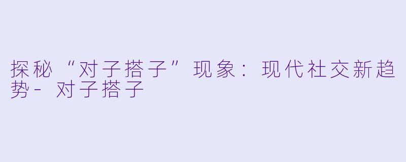 探秘“对子搭子”现象:现代社交新趋势