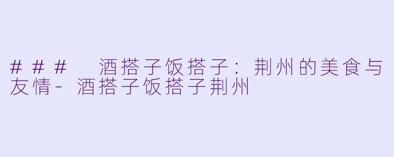 ### 酒搭子饭搭子：荆州的美食与友情-酒搭子饭搭子荆州