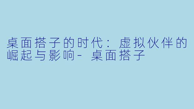 桌面搭子的时代：虚拟伙伴的崛起与影响-桌面搭子