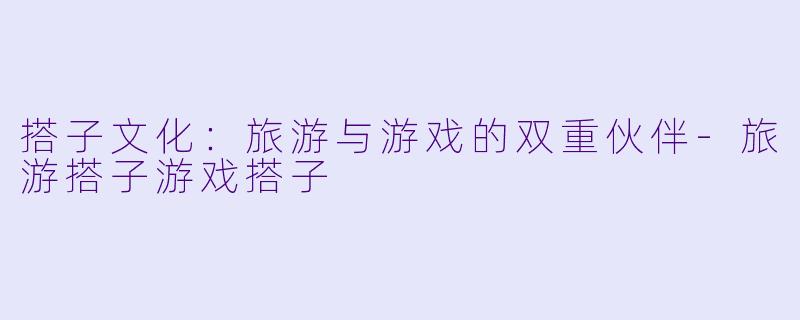 搭子文化：旅游与游戏的双重伙伴-旅游搭子游戏搭子