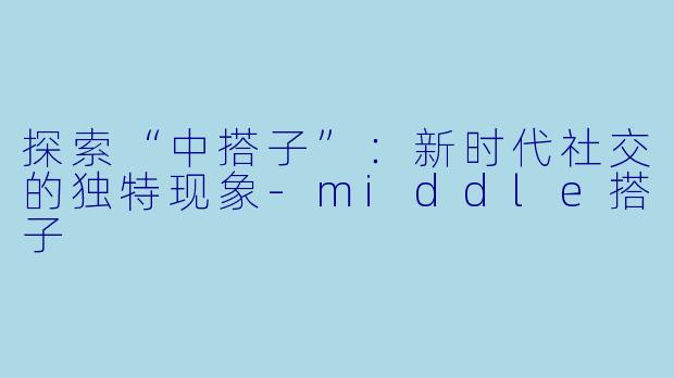 探索“中搭子”：新时代社交的独特现象-middle搭子