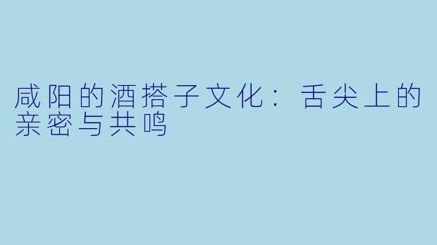 咸阳的酒搭子文化:舌尖上的亲密与共鸣