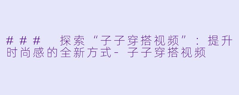 ### 探索“子子穿搭视频”：提升时尚感的全新方式-子子穿搭视频