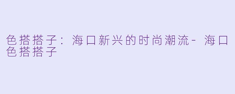 色搭搭子：海口新兴的时尚潮流-海口色搭搭子