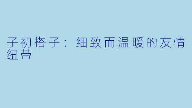 子初搭子：细致而温暖的友情纽带