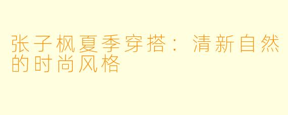 张子枫夏季穿搭：清新自然的时尚风格