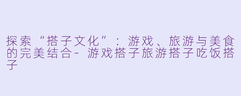 探索“搭子文化”：游戏、旅游与美食的完美结合-游戏搭子旅游搭子吃饭搭子