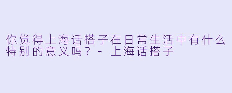 你觉得上海话搭子在日常生活中有什么特别的意义吗？