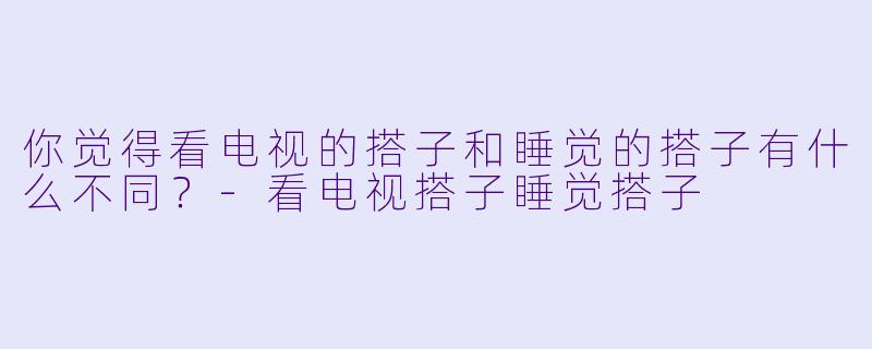 你觉得看电视的搭子和睡觉的搭子有什么不同？