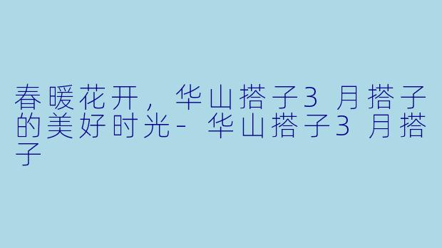 春暖花开，华山搭子3月搭子的美好时光-华山搭子3月搭子