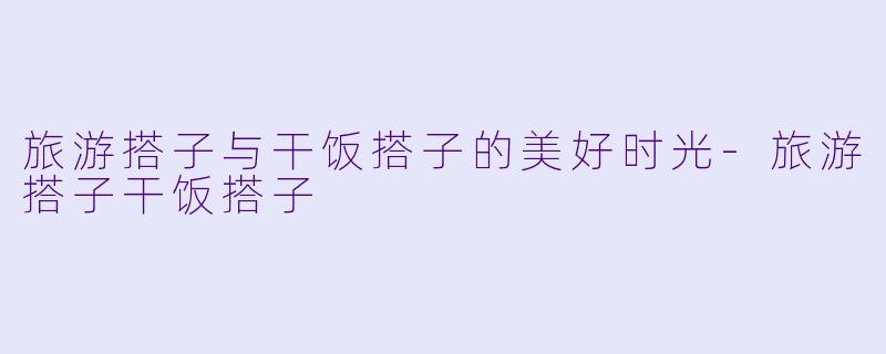 旅游搭子与干饭搭子的美好时光-旅游搭子干饭搭子