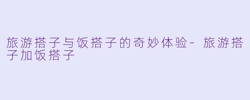 旅游搭子与饭搭子的奇妙体验-旅游搭子加饭搭子