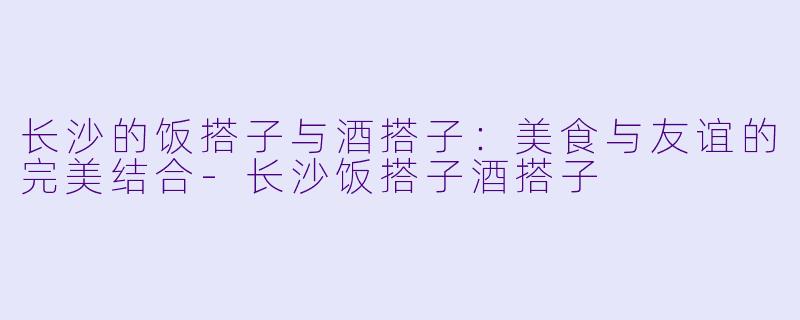 长沙的饭搭子与酒搭子：美食与友谊的完美结合-长沙饭搭子酒搭子