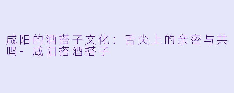 咸阳的酒搭子文化：舌尖上的亲密与共鸣-咸阳搭酒搭子