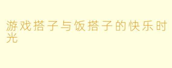 游戏搭子与饭搭子的快乐时光