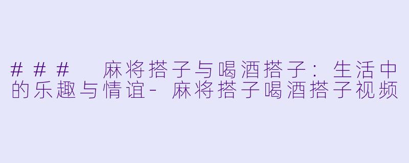 ### 麻将搭子与喝酒搭子：生活中的乐趣与情谊-麻将搭子喝酒搭子视频