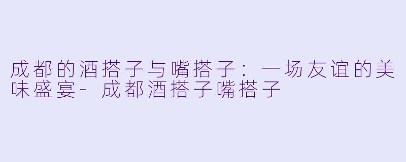 成都的酒搭子与嘴搭子：一场友谊的美味盛宴-成都酒搭子嘴搭子