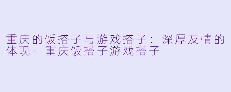 重庆的饭搭子与游戏搭子：深厚友情的体现-重庆饭搭子游戏搭子