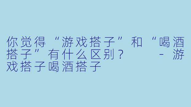 你觉得“游戏搭子”和“喝酒搭子”有什么区别?