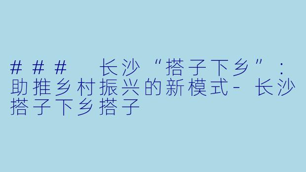 ### 长沙“搭子下乡”:助推乡村振兴的新模式