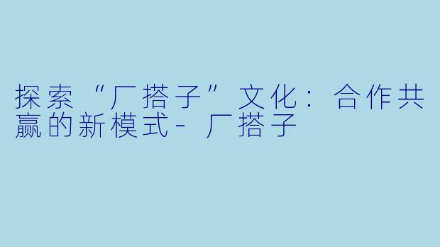 探索“厂搭子”文化：合作共赢的新模式-厂搭子