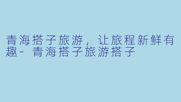 青海搭子旅游，让旅程新鲜有趣-青海搭子旅游搭子