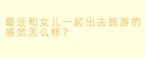 最近和女儿一起出去旅游的感觉怎么样？