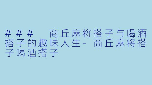 ### 商丘麻将搭子与喝酒搭子的趣味人生-商丘麻将搭子喝酒搭子