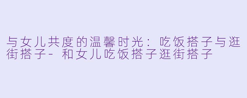 与女儿共度的温馨时光：吃饭搭子与逛街搭子-和女儿吃饭搭子逛街搭子