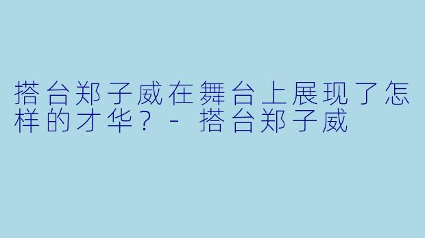 搭台郑子威在舞台上展现了怎样的才华？-搭台郑子威