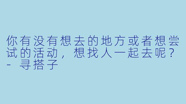 你有没有想去的地方或者想尝试的活动，想找人一起去呢？