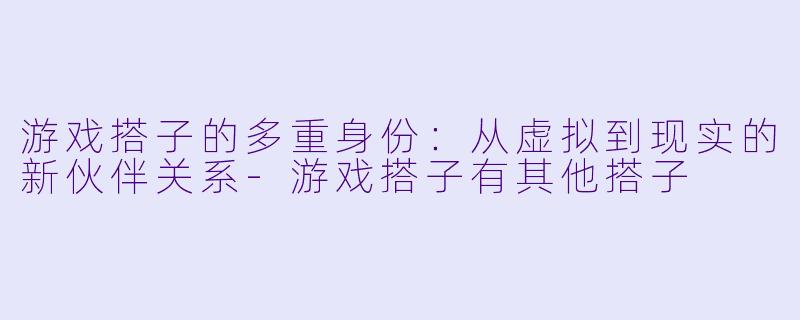 游戏搭子的多重身份：从虚拟到现实的新伙伴关系-游戏搭子有其他搭子