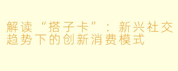 解读“搭子卡”：新兴社交趋势下的创新消费模式