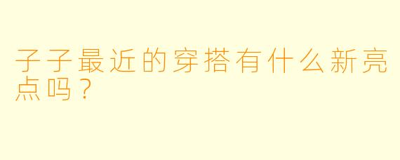 子子最近的穿搭有什么新亮点吗？