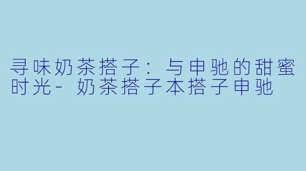 寻味奶茶搭子：与申驰的甜蜜时光-奶茶搭子本搭子申驰