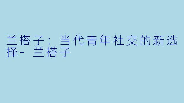兰搭子：当代青年社交的新选择-兰搭子