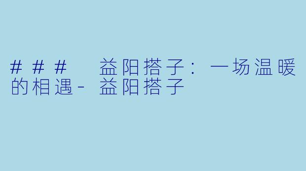 ### 益阳搭子：一场温暖的相遇-益阳搭子