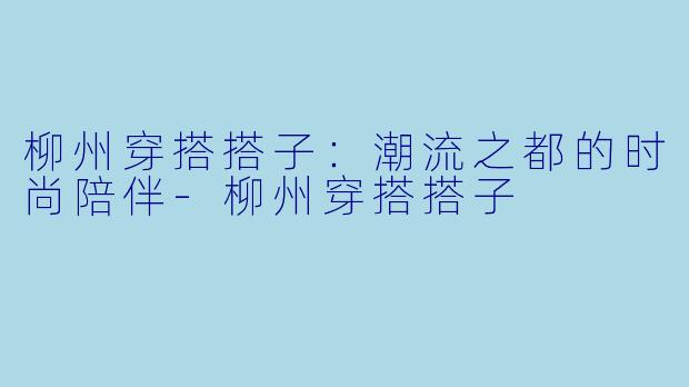 柳州穿搭搭子：潮流之都的时尚陪伴-柳州穿搭搭子