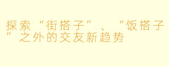 探索“街搭子”、“饭搭子”之外的交友新趋势