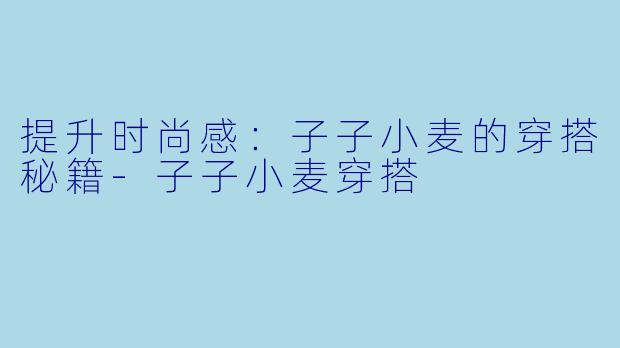 提升时尚感：子子小麦的穿搭秘籍-子子小麦穿搭